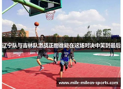 辽宁队与吉林队激战正酣谁能在这场对决中笑到最后